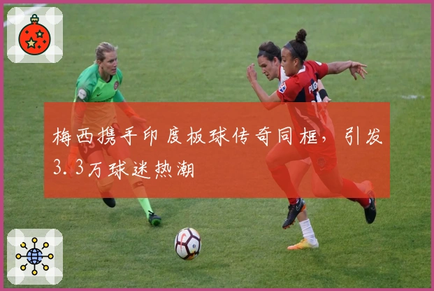 梅西携手印度板球传奇同框，引发3.3万球迷热潮