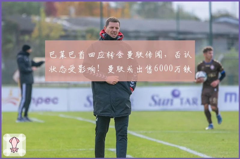 巴莱巴首回应转会曼联传闻，否认状态受影响！曼联或出售6000万铁腰