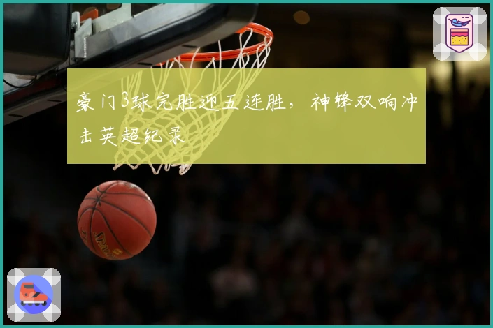 豪门3球完胜迎五连胜，神锋双响冲击英超纪录