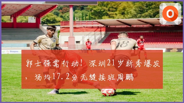 郭士强需行动！深圳21岁新秀爆发，场均17.2分无缝接班周鹏