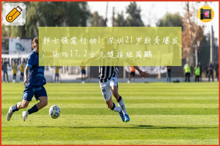 郭士强需行动！深圳21岁新秀爆发，场均17.2分无缝接班周鹏