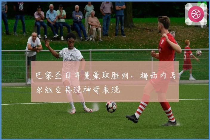 巴黎圣日耳曼豪取胜利，梅西内马尔组合再现神奇表现