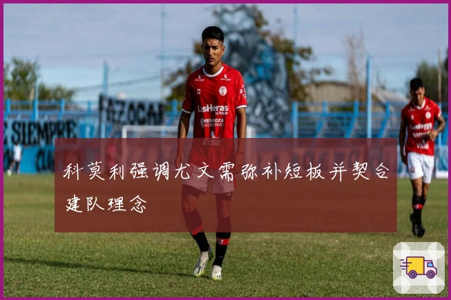 科莫利强调尤文需弥补短板并契合建队理念