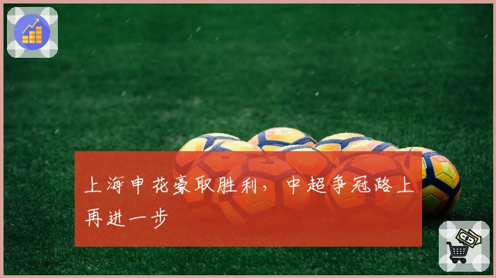 上海申花豪取胜利，中超争冠路上再进一步